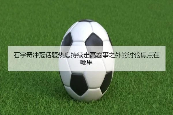石宇奇冲冠话题热度持续走高赛事之外的讨论焦点在哪里
